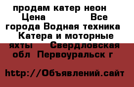 продам катер неон  › Цена ­ 550 000 - Все города Водная техника » Катера и моторные яхты   . Свердловская обл.,Первоуральск г.